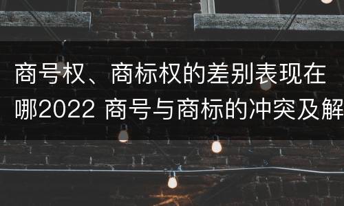 商号权、商标权的差别表现在哪2022 商号与商标的冲突及解决措施