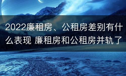 2022廉租房、公租房差别有什么表现 廉租房和公租房并轨了吗