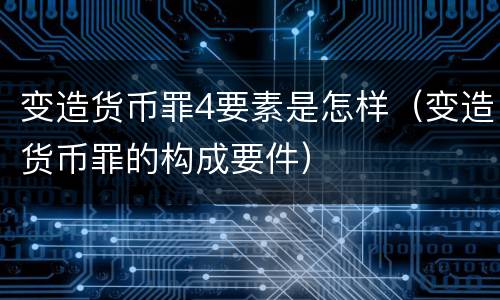 变造货币罪4要素是怎样（变造货币罪的构成要件）