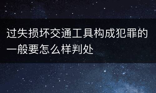 过失损坏交通工具构成犯罪的一般要怎么样判处