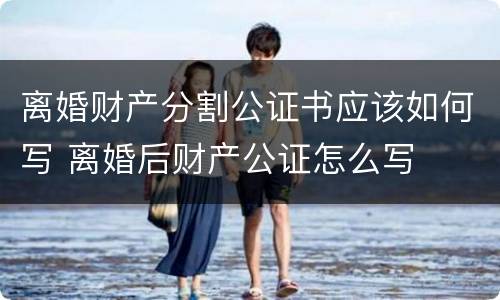 离婚财产分割公证书应该如何写 离婚后财产公证怎么写