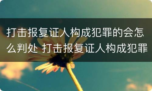 打击报复证人构成犯罪的会怎么判处 打击报复证人构成犯罪的会怎么判处呢