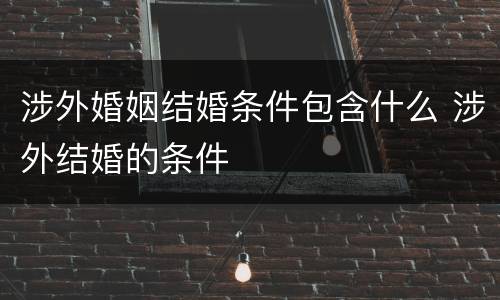 涉外婚姻结婚条件包含什么 涉外结婚的条件