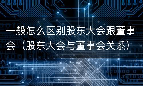 一般怎么区别股东大会跟董事会（股东大会与董事会关系）