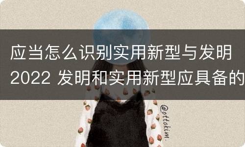 应当怎么识别实用新型与发明2022 发明和实用新型应具备的条件