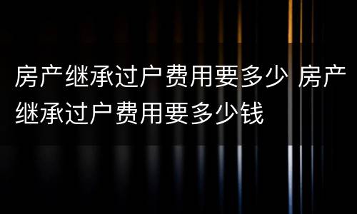 房产继承过户费用要多少 房产继承过户费用要多少钱