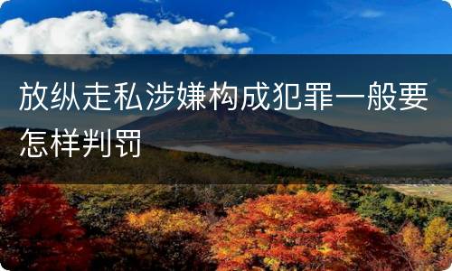 放纵走私涉嫌构成犯罪一般要怎样判罚
