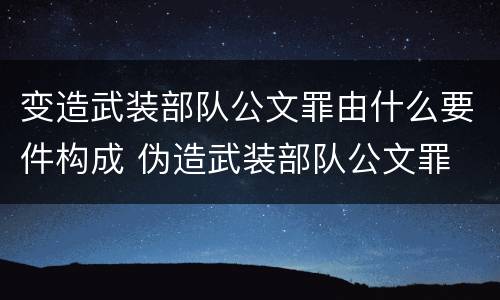 变造武装部队公文罪由什么要件构成 伪造武装部队公文罪