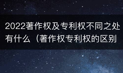 2022著作权及专利权不同之处有什么（著作权专利权的区别）