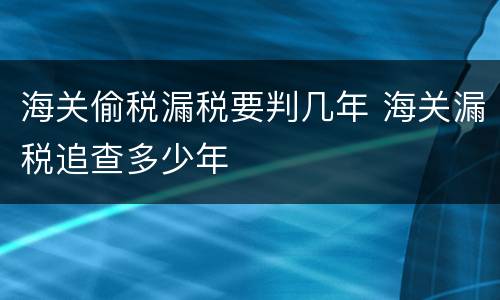 海关偷税漏税要判几年 海关漏税追查多少年