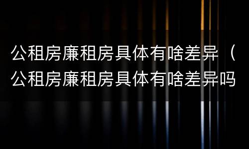 公租房廉租房具体有啥差异（公租房廉租房具体有啥差异吗）