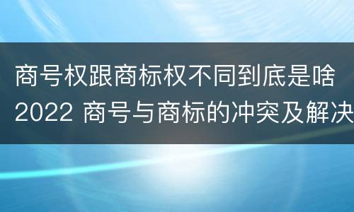 商号权跟商标权不同到底是啥2022 商号与商标的冲突及解决措施