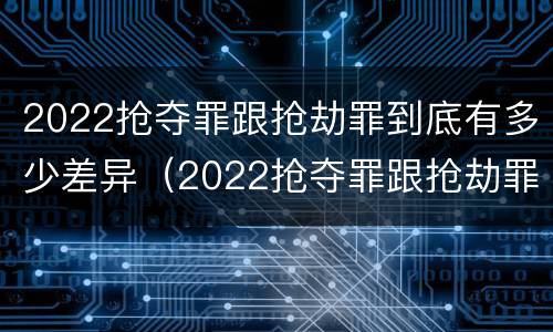 2022抢夺罪跟抢劫罪到底有多少差异（2022抢夺罪跟抢劫罪到底有多少差异呢）