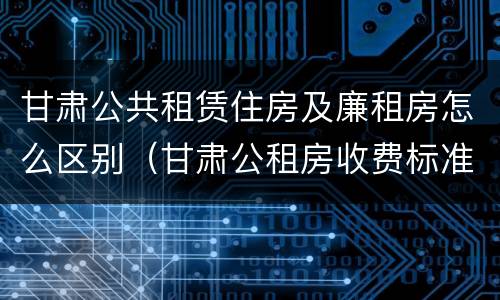 甘肃公共租赁住房及廉租房怎么区别（甘肃公租房收费标准）