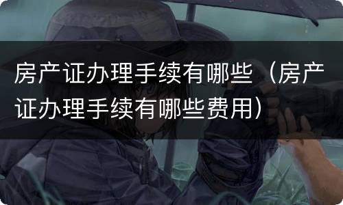 房产证办理手续有哪些（房产证办理手续有哪些费用）