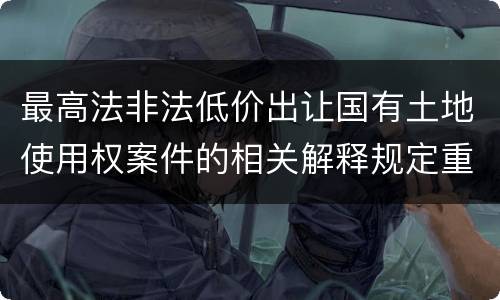 最高法非法低价出让国有土地使用权案件的相关解释规定重要内容都有哪些