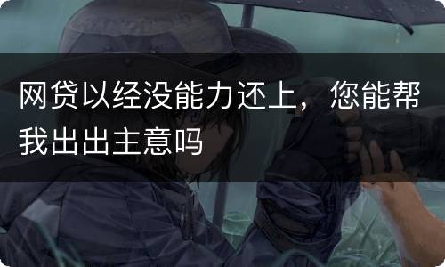 网贷以经没能力还上，您能帮我出出主意吗