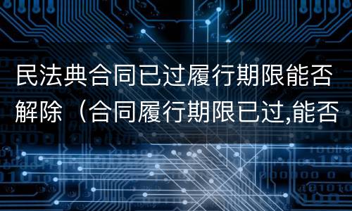 民法典合同已过履行期限能否解除（合同履行期限已过,能否解除合同）