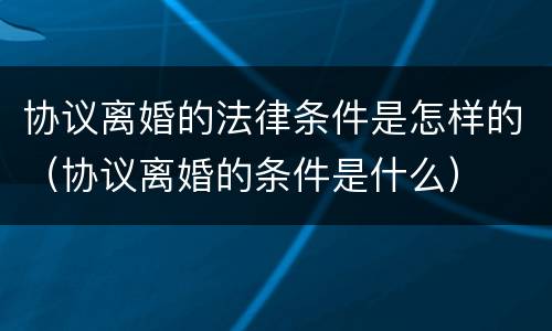 协议离婚的法律条件是怎样的（协议离婚的条件是什么）
