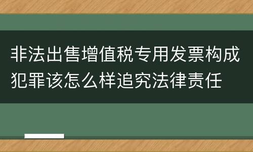 非法出售增值税专用发票构成犯罪该怎么样追究法律责任
