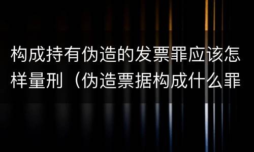 构成持有伪造的发票罪应该怎样量刑（伪造票据构成什么罪）
