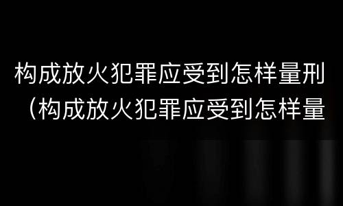 构成放火犯罪应受到怎样量刑（构成放火犯罪应受到怎样量刑处罚）