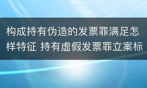 构成持有伪造的发票罪满足怎样特征 持有虚假发票罪立案标准