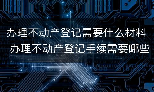 办理不动产登记需要什么材料 办理不动产登记手续需要哪些资料