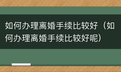如何办理离婚手续比较好（如何办理离婚手续比较好呢）