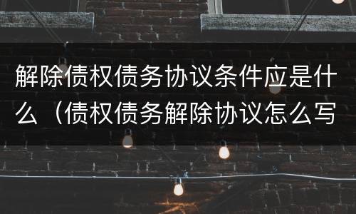 解除债权债务协议条件应是什么（债权债务解除协议怎么写）