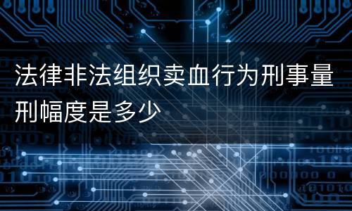 法律非法组织卖血行为刑事量刑幅度是多少