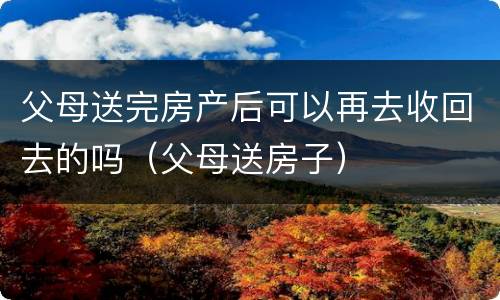 父母送完房产后可以再去收回去的吗（父母送房子）