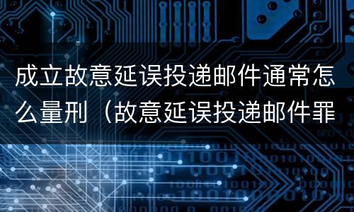 成立故意延误投递邮件通常怎么量刑（故意延误投递邮件罪案例）