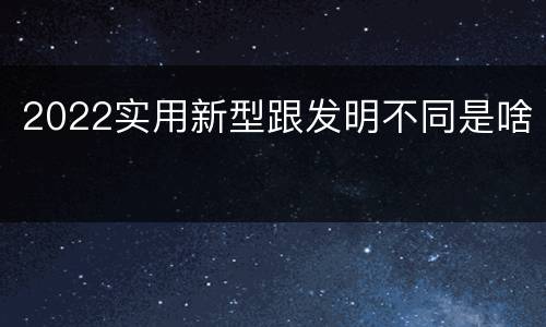 2022实用新型跟发明不同是啥