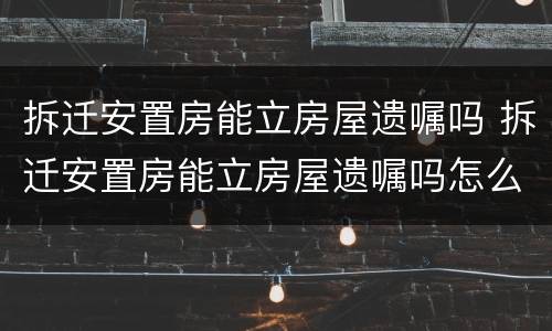 拆迁安置房能立房屋遗嘱吗 拆迁安置房能立房屋遗嘱吗怎么写