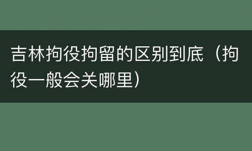 吉林拘役拘留的区别到底（拘役一般会关哪里）