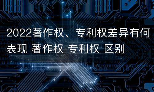 2022著作权、专利权差异有何表现 著作权 专利权 区别