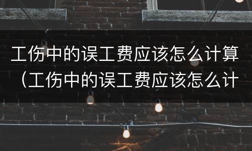工伤中的误工费应该怎么计算（工伤中的误工费应该怎么计算的）