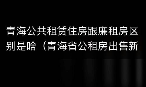 青海公共租赁住房跟廉租房区别是啥（青海省公租房出售新原则）