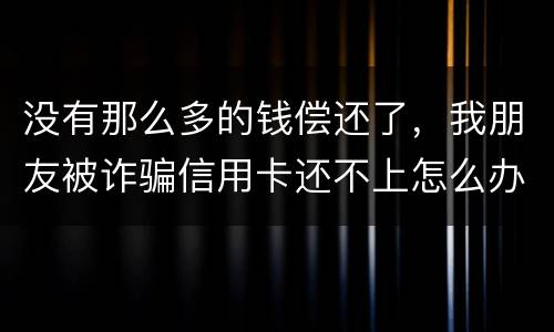 没有那么多的钱偿还了，我朋友被诈骗信用卡还不上怎么办