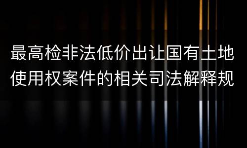 最高检非法低价出让国有土地使用权案件的相关司法解释规定内容有哪些
