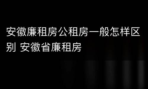 安徽廉租房公租房一般怎样区别 安徽省廉租房