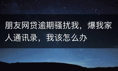朋友网贷逾期骚扰我，爆我家人通讯录，我该怎么办