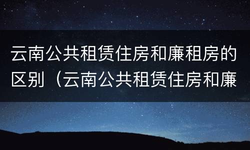 云南公共租赁住房和廉租房的区别（云南公共租赁住房和廉租房的区别在哪）