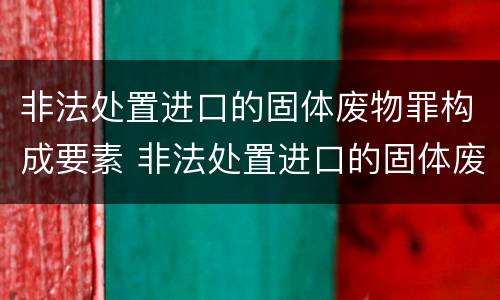 非法处置进口的固体废物罪构成要素 非法处置进口的固体废物罪构成要素有哪些