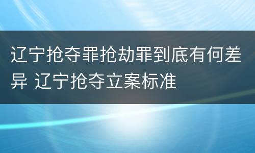 辽宁抢夺罪抢劫罪到底有何差异 辽宁抢夺立案标准