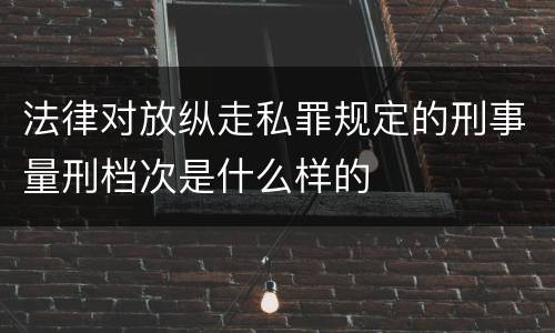法律对放纵走私罪规定的刑事量刑档次是什么样的