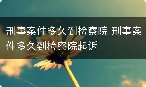刑事案件多久到检察院 刑事案件多久到检察院起诉