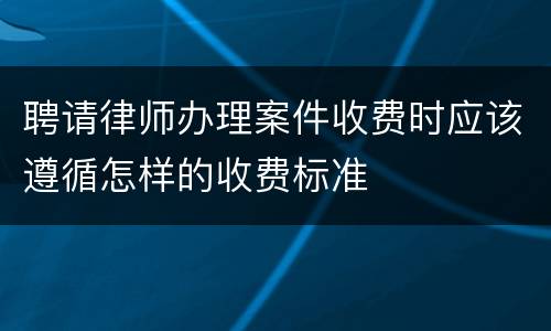 聘请律师办理案件收费时应该遵循怎样的收费标准