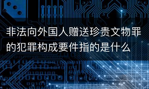 非法向外国人赠送珍贵文物罪的犯罪构成要件指的是什么